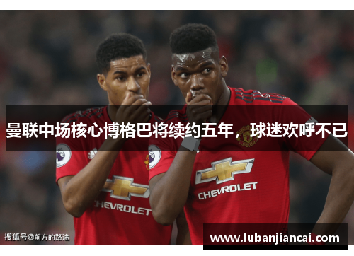 曼联中场核心博格巴将续约五年，球迷欢呼不已