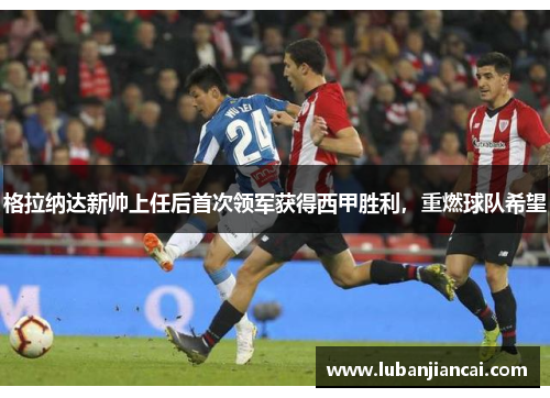 格拉纳达新帅上任后首次领军获得西甲胜利，重燃球队希望