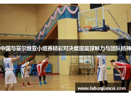 中国与塞尔维亚小组赛精彩对决展现篮球魅力与团队精神