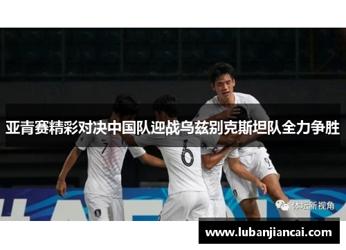 亚青赛精彩对决中国队迎战乌兹别克斯坦队全力争胜