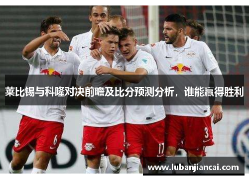 莱比锡与科隆对决前瞻及比分预测分析，谁能赢得胜利